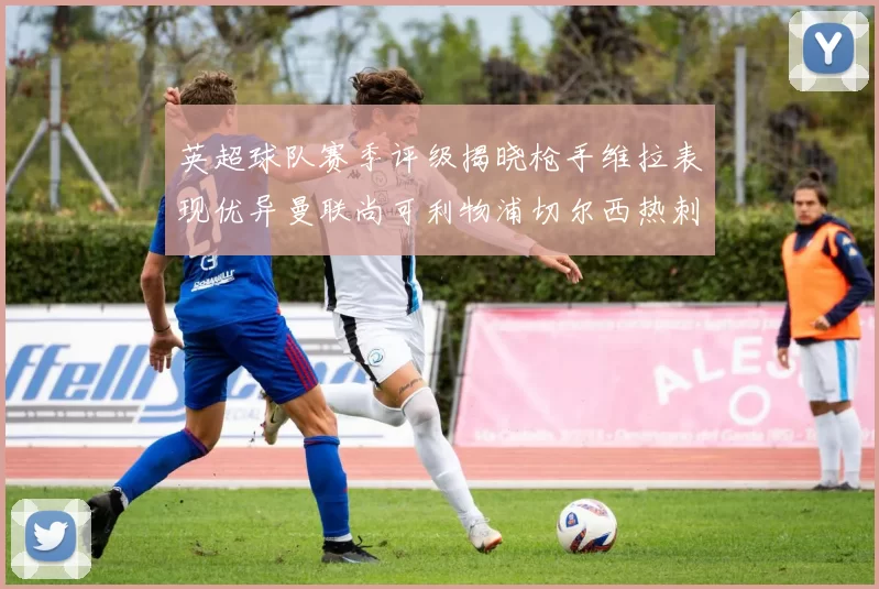 英超球队赛季评级揭晓枪手维拉表现优异曼联尚可利物浦切尔西热刺需努力