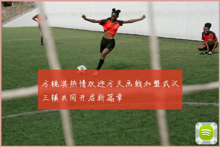 方镜淇热情欢迎方天画戟加盟武汉三镇共同开启新篇章
