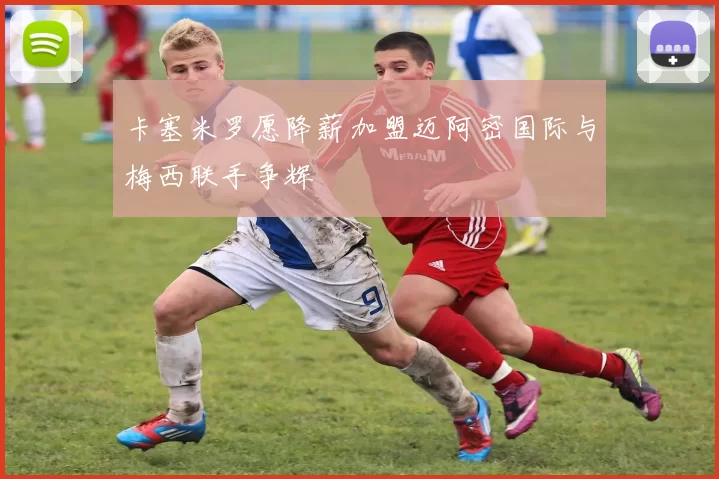 卡塞米罗愿降薪加盟迈阿密国际与梅西联手争辉
