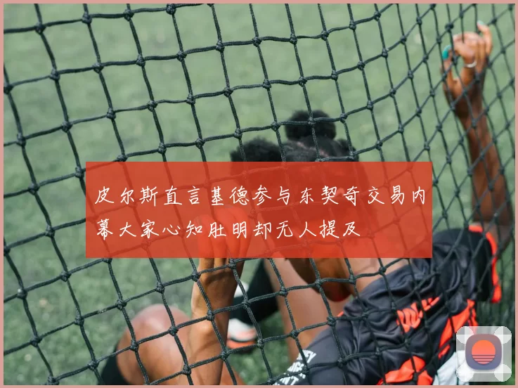 皮尔斯直言基德参与东契奇交易内幕大家心知肚明却无人提及