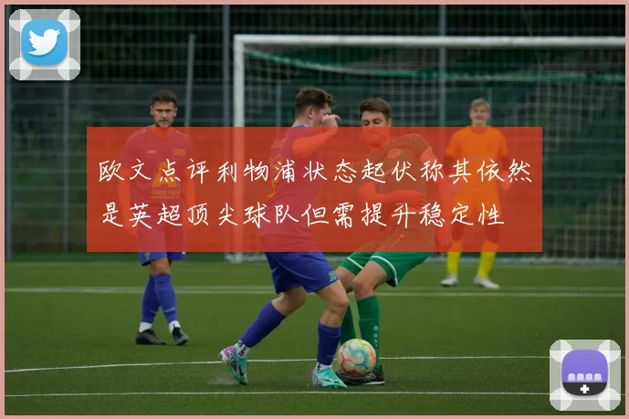 欧文点评利物浦状态起伏称其依然是英超顶尖球队但需提升稳定性