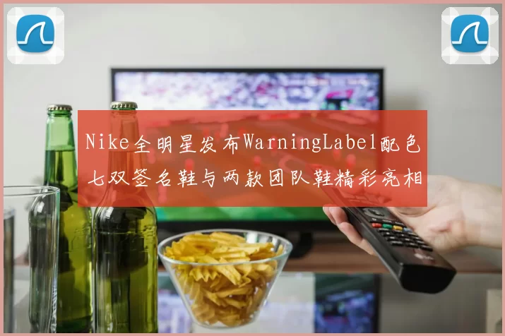Nike全明星发布WarningLabel配色七双签名鞋与两款团队鞋精彩亮相