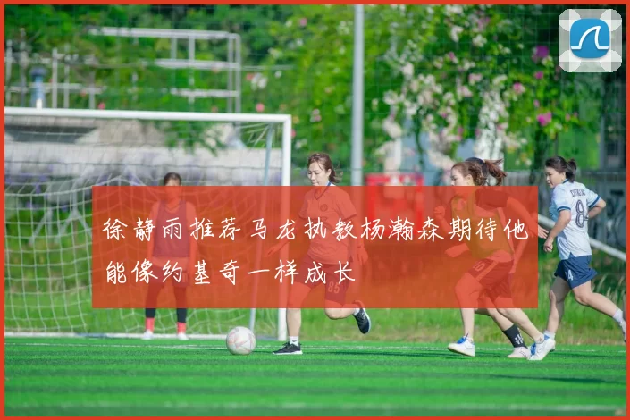 徐静雨推荐马龙执教杨瀚森期待他能像约基奇一样成长