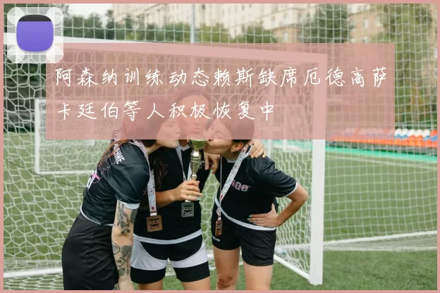 阿森纳训练动态赖斯缺席厄德高萨卡廷伯等人积极恢复中