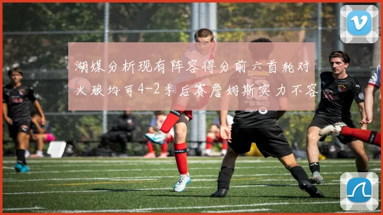 湖媒分析现有阵容得分前六首轮对火狼均可4-2季后赛詹姆斯实力不容小觑