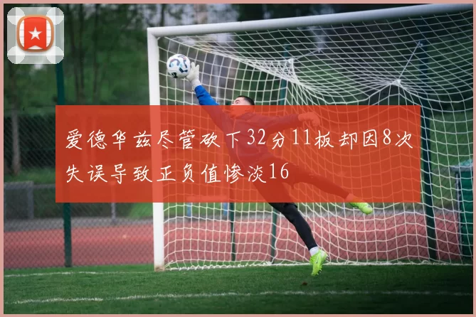 爱德华兹尽管砍下32分11板却因8次失误导致正负值惨淡16