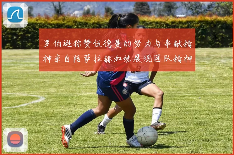 罗伯逊称赞伍德曼的努力与奉献精神亲自陪萨拉赫加练展现团队精神