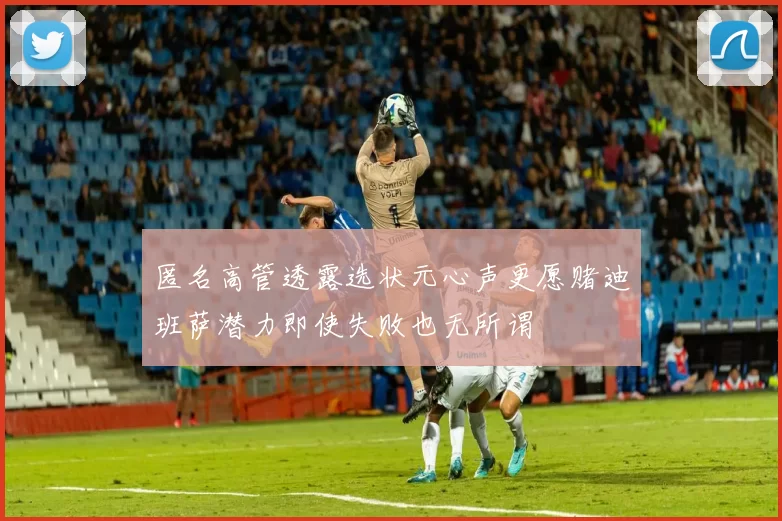 匿名高管透露选状元心声更愿赌迪班萨潜力即使失败也无所谓