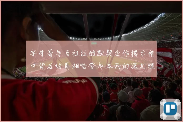 字母哥与马祖拉的默契合作揭示借口背后的真相哈登与本西的深刻理解