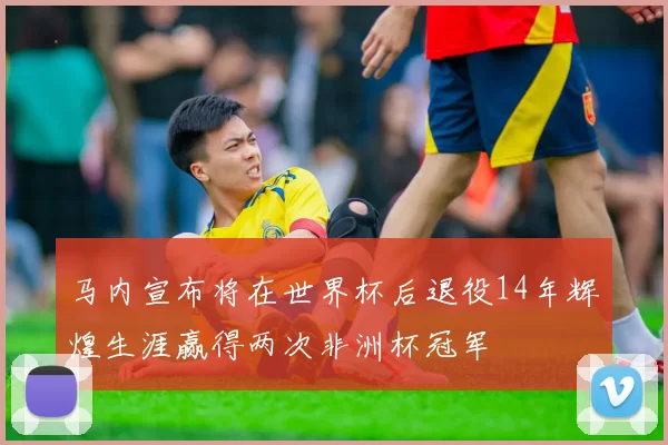 马内宣布将在世界杯后退役14年辉煌生涯赢得两次非洲杯冠军