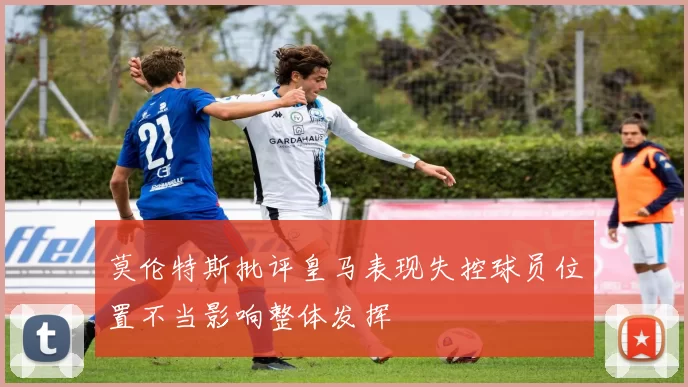 莫伦特斯批评皇马表现失控球员位置不当影响整体发挥
