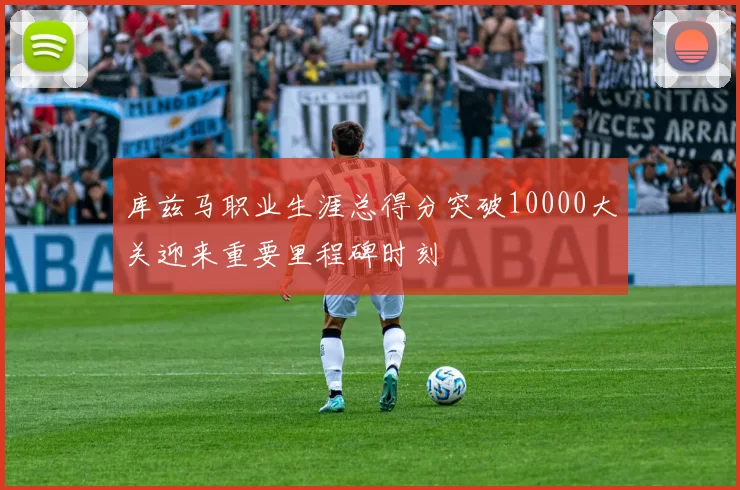 库兹马职业生涯总得分突破10000大关迎来重要里程碑时刻