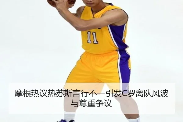 摩根热议热苏斯言行不一引发C罗离队风波与尊重争议 - kaiyun